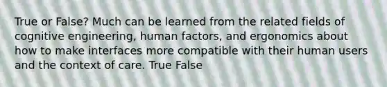 True or False? Much can be learned from the related fields of cognitive engineering, human factors, and ergonomics about how to make interfaces more compatible with their human users and the context of care. True False