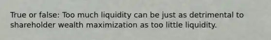 True or false: Too much liquidity can be just as detrimental to shareholder wealth maximization as too little liquidity.