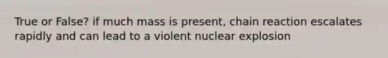 True or False? if much mass is present, chain reaction escalates rapidly and can lead to a violent nuclear explosion