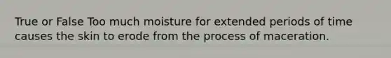 True or False Too much moisture for extended periods of time causes the skin to erode from the process of maceration.
