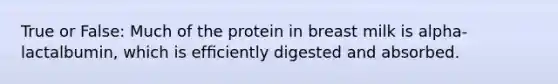 True or False: Much of the protein in breast milk is alpha-lactalbumin, which is efﬁciently digested and absorbed.