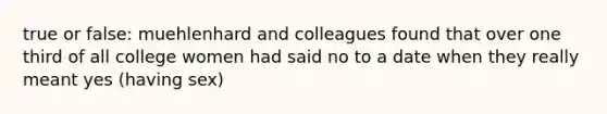 true or false: muehlenhard and colleagues found that over one third of all college women had said no to a date when they really meant yes (having sex)