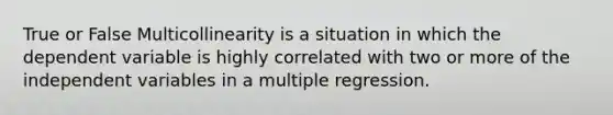 True or False Multicollinearity is a situation in which the dependent variable is highly correlated with two or more of the independent variables in a multiple regression.