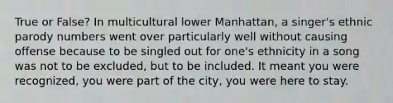 True or False? In multicultural lower Manhattan, a singer's ethnic parody numbers went over particularly well without causing offense because to be singled out for one's ethnicity in a song was not to be excluded, but to be included. It meant you were recognized, you were part of the city, you were here to stay.