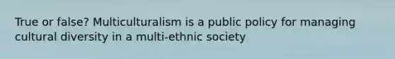 True or false? Multiculturalism is a public policy for managing cultural diversity in a multi-ethnic society