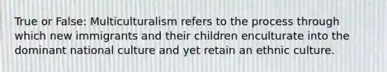 True or False: Multiculturalism refers to the process through which new immigrants and their children enculturate into the dominant national culture and yet retain an ethnic culture.