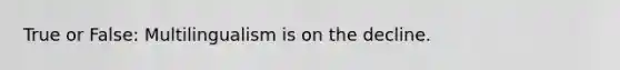 True or False: Multilingualism is on the decline.