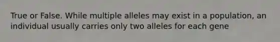 True or False. While multiple alleles may exist in a population, an individual usually carries only two alleles for each gene