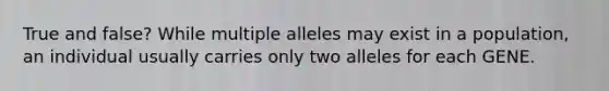 True and false? While multiple alleles may exist in a population, an individual usually carries only two alleles for each GENE.