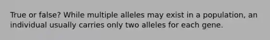 True or false? While multiple alleles may exist in a population, an individual usually carries only two alleles for each gene.