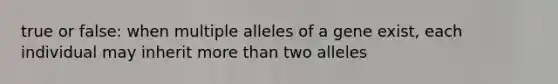 true or false: when multiple alleles of a gene exist, each individual may inherit <a href='https://www.questionai.com/knowledge/keWHlEPx42-more-than' class='anchor-knowledge'>more than</a> two alleles