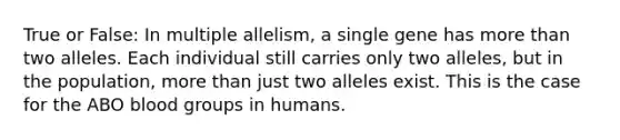 True or False: In multiple allelism, a single gene has more than two alleles. Each individual still carries only two alleles, but in the population, more than just two alleles exist. This is the case for the ABO blood groups in humans.