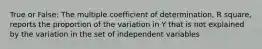 True or False: The multiple coefficient of determination, R square, reports the proportion of the variation in Y that is not explained by the variation in the set of independent variables