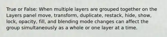 True or False: When multiple layers are grouped together on the Layers panel move, transform, duplicate, restack, hide, show, lock, opacity, fill, and blending mode changes can affect the group simultaneously as a whole or one layer at a time.