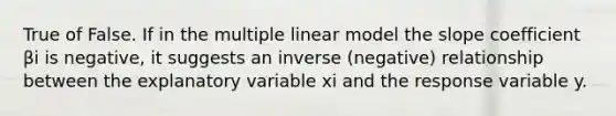 True of False. If in the multiple linear model the slope coefficient βi is negative, it suggests an inverse (negative) relationship between the explanatory variable xi and the response variable y.