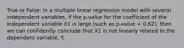 True or False: In a multiple linear regression model with several independent variables, if the p-value for the coefficient of the independent variable X1 is large (such as p-value = 0.62), then we can confidently conclude that X1 is not linearly related to the dependent variable, Y.