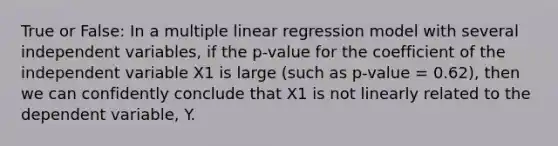 True or False: In a multiple linear regression model with several independent variables, if the p-value for the coefficient of the independent variable X1 is large (such as p-value = 0.62), then we can confidently conclude that X1 is not linearly related to the dependent variable, Y.