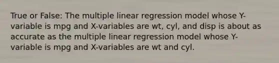 True or False: The multiple linear regression model whose Y-variable is mpg and X-variables are wt, cyl, and disp is about as accurate as the multiple linear regression model whose Y-variable is mpg and X-variables are wt and cyl.