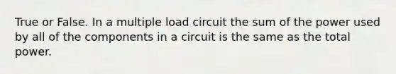 True or False. In a multiple load circuit the sum of the power used by all of the components in a circuit is the same as the total power.