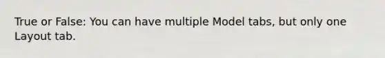 True or False: You can have multiple Model tabs, but only one Layout tab.