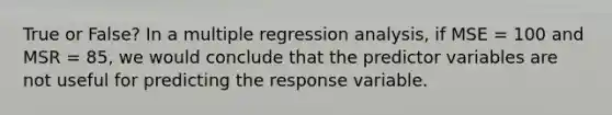 True or False? In a multiple regression analysis, if MSE = 100 and MSR = 85, we would conclude that the predictor variables are not useful for predicting the response variable.