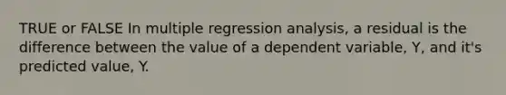 TRUE or FALSE In multiple regression analysis, a residual is the difference between the value of a dependent variable, Y, and it's predicted value, Y.