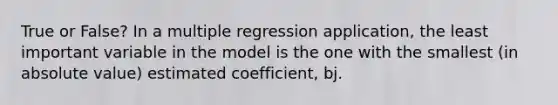 True or False? In a multiple regression application, the least important variable in the model is the one with the smallest (in <a href='https://www.questionai.com/knowledge/kbbTh4ZPeb-absolute-value' class='anchor-knowledge'>absolute value</a>) estimated coefficient, bj.