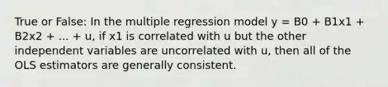 True or False: In the multiple regression model y = B0 + B1x1 + B2x2 + ... + u, if x1 is correlated with u but the other independent variables are uncorrelated with u, then all of the OLS estimators are generally consistent.