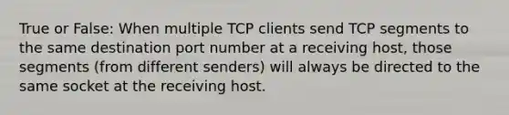 True or False: When multiple TCP clients send TCP segments to the same destination port number at a receiving host, those segments (from different senders) will always be directed to the same socket at the receiving host.