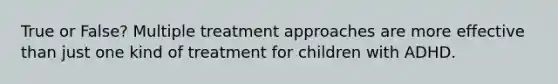 True or False? Multiple treatment approaches are more effective than just one kind of treatment for children with ADHD.