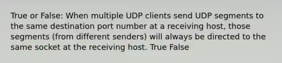 True or False: When multiple UDP clients send UDP segments to the same destination port number at a receiving host, those segments (from different senders) will always be directed to the same socket at the receiving host. True False