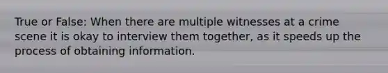 True or False: When there are multiple witnesses at a crime scene it is okay to interview them together, as it speeds up the process of obtaining information.
