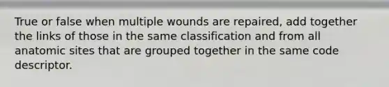 True or false when multiple wounds are repaired, add together the links of those in the same classification and from all anatomic sites that are grouped together in the same code descriptor.