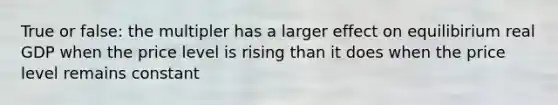 True or false: the multipler has a larger effect on equilibirium real GDP when the price level is rising than it does when the price level remains constant