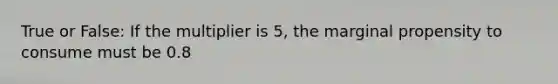 True or False: If the multiplier is 5, the marginal propensity to consume must be 0.8