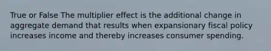 True or False The multiplier effect is the additional change in aggregate demand that results when expansionary fiscal policy increases income and thereby increases consumer spending.