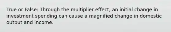 True or False: Through the multiplier effect, an initial change in investment spending can cause a magnified change in domestic output and income.