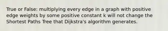 True or False: multiplying every edge in a graph with positive edge weights by some positive constant k will not change the Shortest Paths Tree that Dijkstra's algorithm generates.