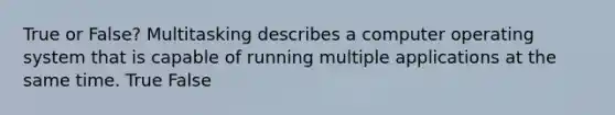 True or False? Multitasking describes a computer operating system that is capable of running multiple applications at the same time. True False