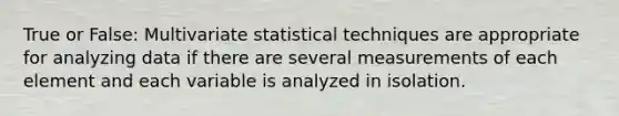 True or False: Multivariate statistical techniques are appropriate for analyzing data if there are several measurements of each element and each variable is analyzed in isolation.