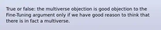 True or false: the multiverse objection is good objection to the Fine-Tuning argument only if we have good reason to think that there is in fact a multiverse.