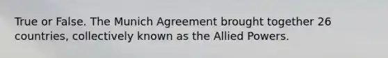 True or False. The Munich Agreement brought together 26 countries, collectively known as the Allied Powers.