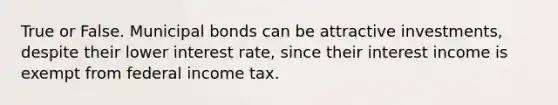 True or False. Municipal bonds can be attractive investments, despite their lower interest rate, since their interest income is exempt from federal income tax.