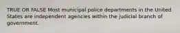 TRUE OR FALSE Most municipal police departments in the United States are independent agencies within the judicial branch of government.