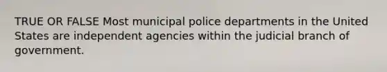 TRUE OR FALSE Most municipal police departments in the United States are independent agencies within the judicial branch of government.