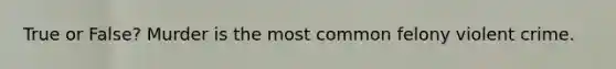 True or False? Murder is the most common felony violent crime.