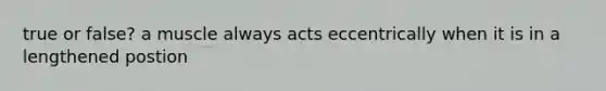 true or false? a muscle always acts eccentrically when it is in a lengthened postion