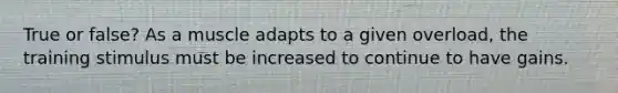 True or false? As a muscle adapts to a given overload, the training stimulus must be increased to continue to have gains.
