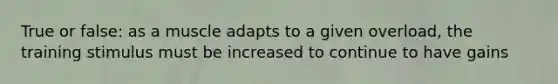 True or false: as a muscle adapts to a given overload, the training stimulus must be increased to continue to have gains