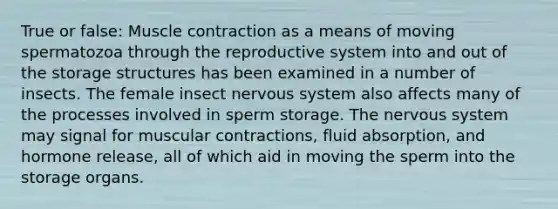 True or false: Muscle contraction as a means of moving spermatozoa through the reproductive system into and out of the storage structures has been examined in a number of insects. The female insect nervous system also affects many of the processes involved in sperm storage. The nervous system may signal for muscular contractions, fluid absorption, and hormone release, all of which aid in moving the sperm into the storage organs.